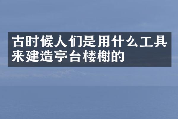 古时候人们是用什么工具来建造亭台楼榭的