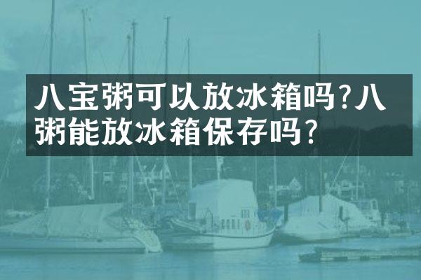 八宝粥可以放冰箱吗?八宝粥能放冰箱保存吗?