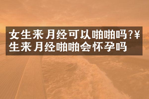 女生来月经可以啪啪吗?女生来月经啪啪会怀孕吗