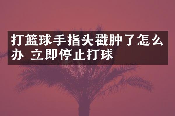 打篮球手指头戳肿了怎么办 立即停止打球