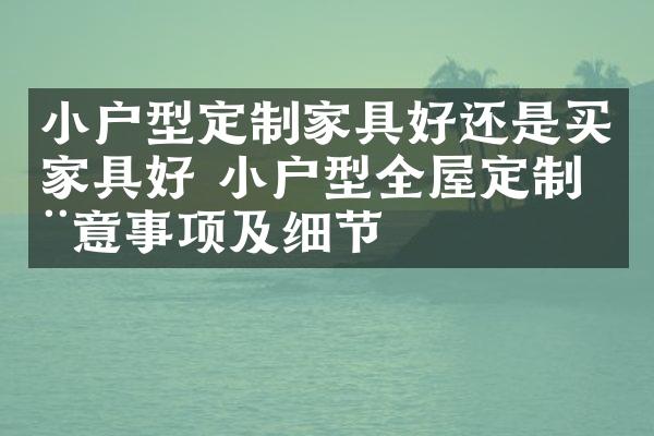 小户型定制家具好还是买家具好 小户型全屋定制注意事项及细节