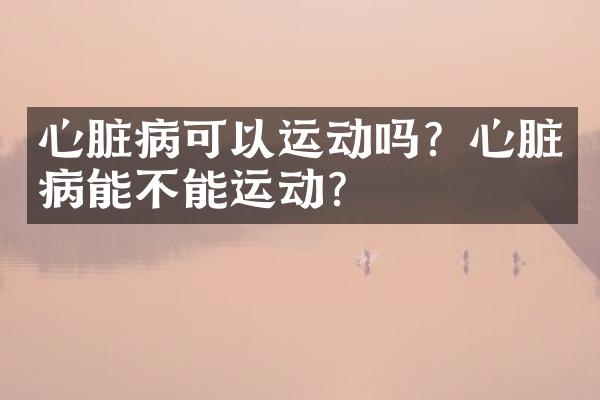心脏病可以运动吗？心脏病能不能运动？