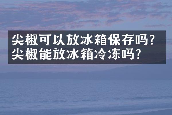 尖椒可以放冰箱保存吗？尖椒能放冰箱冷冻吗？