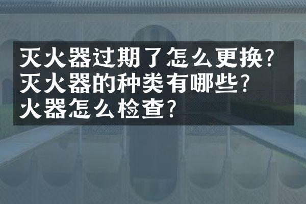 灭火器过期了怎么更换？灭火器的种类有哪些？灭火器怎么检查？