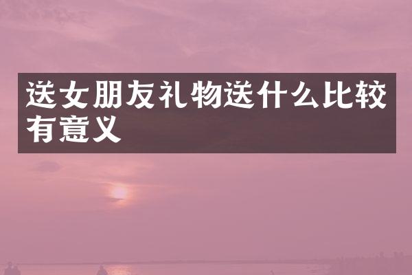 送女朋友礼物送什么比较有意义