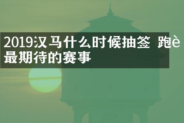 2019汉马什么时候抽签 跑者最期待的赛事