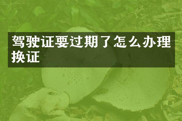 驾驶证要过期了怎么办理换证