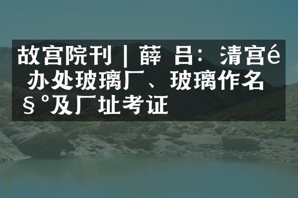 故宫院刊 | 薛 吕：清宫造办处玻璃厂、玻璃作名称及厂址考证