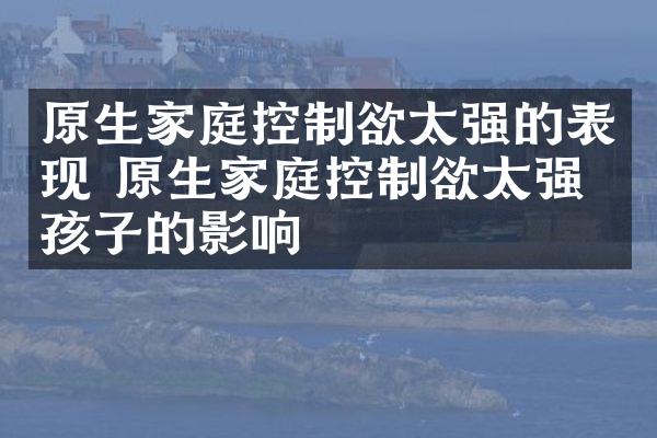 原生家庭控制欲太强的表现 原生家庭控制欲太强对孩子的影响