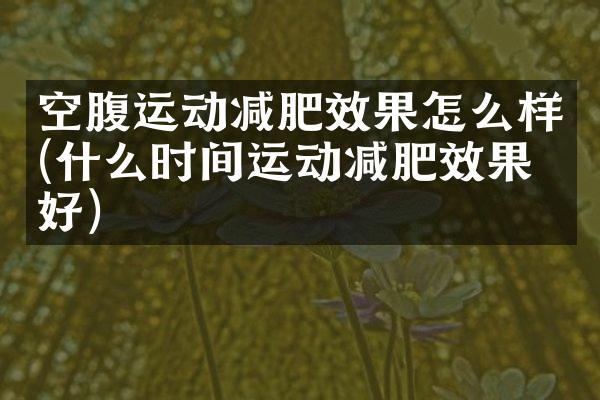 空腹运动减肥效果怎么样(什么时间运动减肥效果最好)