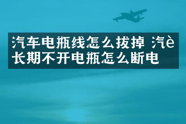 汽车电瓶线怎么拔掉 汽车长期不开电瓶怎么断电