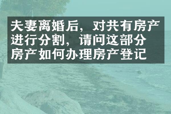 夫妻离婚后，对共有房产进行分割，请问这部分的房产如何办理房产登记？