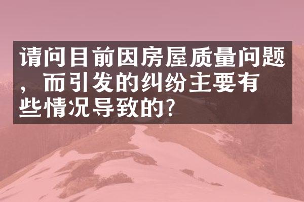 请问目前因房屋质量问题，而引发的纠纷主要有哪些情况导致的？