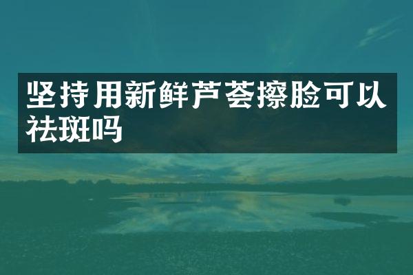 坚持用新鲜芦荟擦脸可以祛斑吗