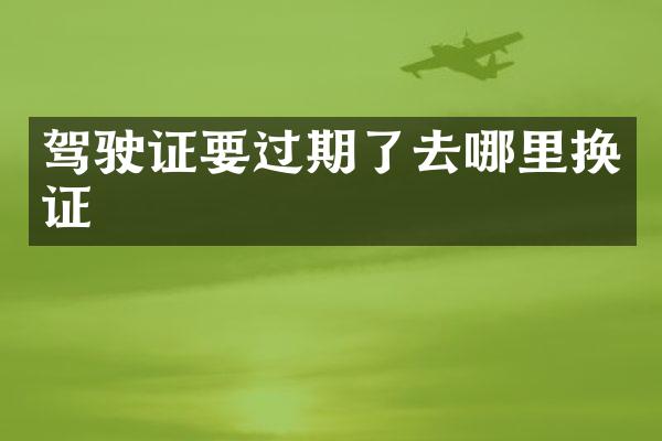 驾驶证要过期了去哪里换证