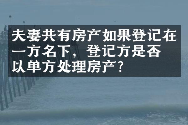 夫妻共有房产如果登记在一方名下，登记方是否可以单方处理房产？