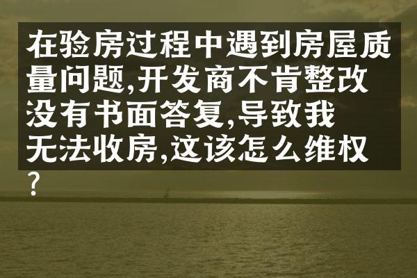在验房过程中遇到房屋质量问题,开发商不肯整改也没有书面答复,导致我们无法收房,这该怎么维权?