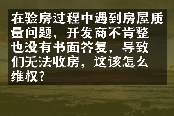 在验房过程中遇到房屋质量问题，开发商不肯整改也没有书面答复，导致我们无法收房，这该怎么维权？