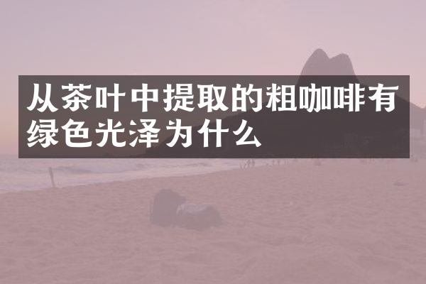 从茶叶中提取的粗咖啡有绿色光泽为什么