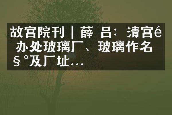 故宫院刊 | 薛 吕：清宫造办处玻璃厂、玻璃作名称及厂址...