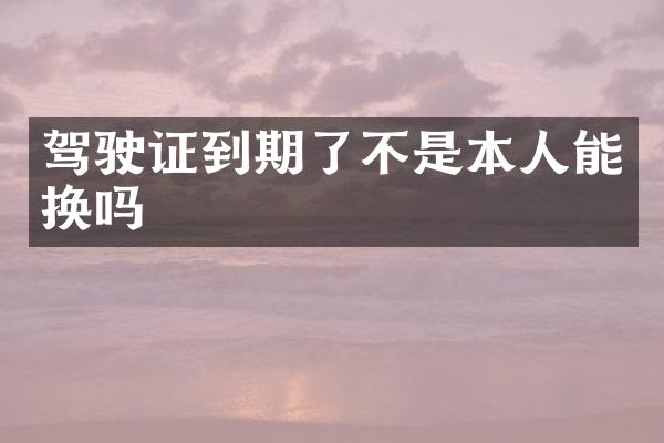 驾驶证到期了不是本人能换吗