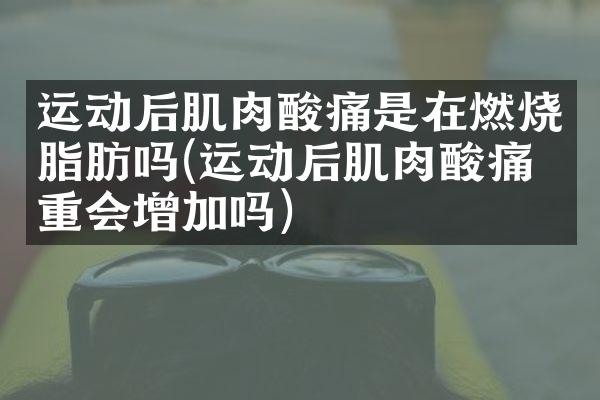 运动后肌肉酸痛是在燃烧脂肪吗(运动后肌肉酸痛体重会增加吗)