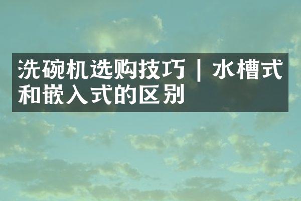 洗碗机选购技巧 | 水槽式和嵌入式的区别