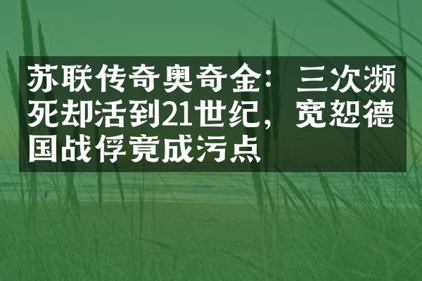 苏联传奇奥奇金：三次濒死却活到21世纪，宽恕德国战俘竟成污点