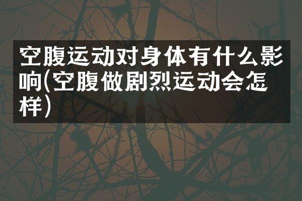 空腹运动对身体有什么影响(空腹做剧烈运动会怎么样)