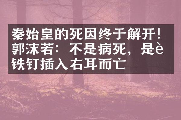 秦始皇的死因终于解开！郭沫若：不是病死，是被铁钉插入右耳而亡