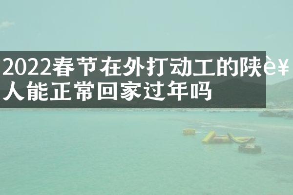 2022春节在外打动工的陕西人能正常回家过年吗