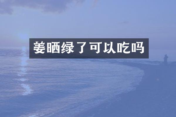 姜晒绿了可以吃吗