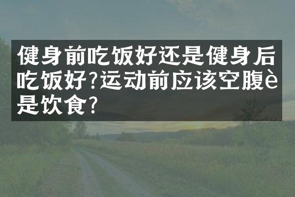 健身前吃饭好还是健身后吃饭好?运动前应该空腹还是饮食？