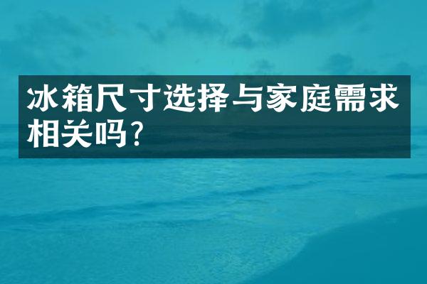 冰箱尺寸选择与家庭需求相关吗？
