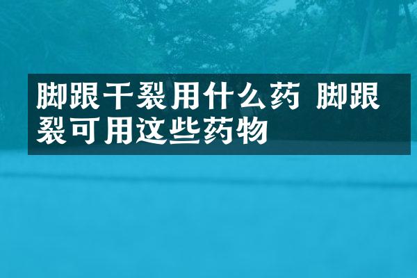 脚跟干裂用什么药 脚跟干裂可用这些药物