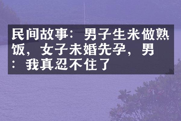民间故事：男子生米做熟饭，女子未婚先孕，男子：我真忍不住了