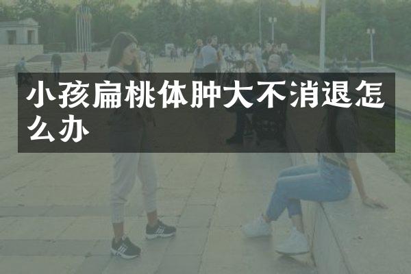 小孩扁桃体肿大不消退怎么办