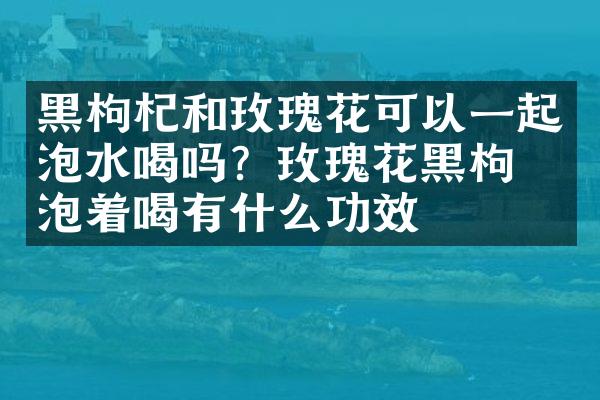 黑枸杞和玫瑰花可以一起泡水喝吗？玫瑰花黑枸杞泡着喝有什么功效