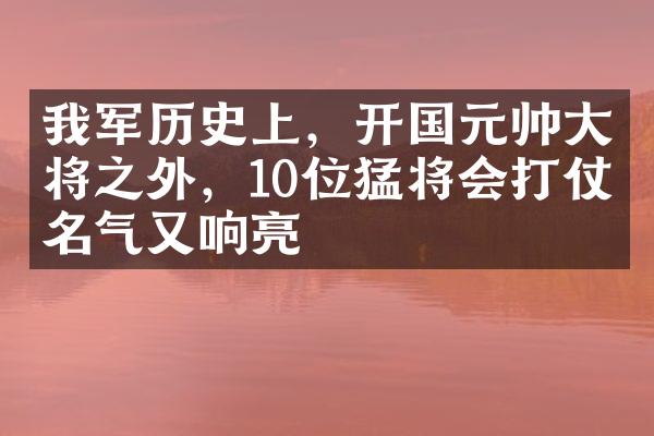 我军历史上，开国元帅大将之外，10位猛将会打仗名气又响亮