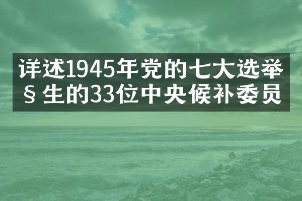详述1945年党的七大选举产生的33位中央候补委员
