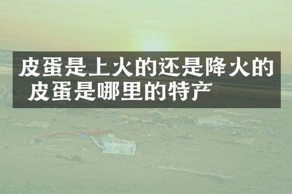 皮蛋是上火的还是降火的 皮蛋是哪里的特产