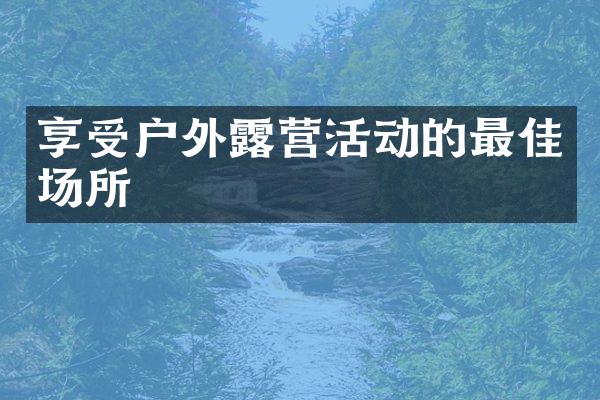 享受户外露营活动的最佳场所