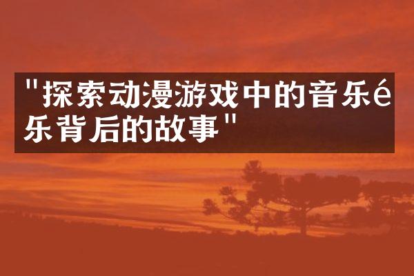 "探索动漫游戏中的音乐配乐背后的故事"