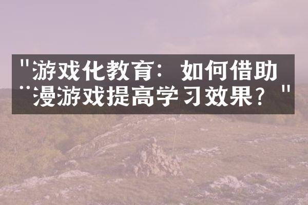 "游戏化教育：如何借助动漫游戏提高学习效果？"