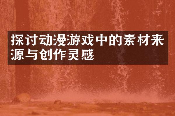 探讨动漫游戏中的素材来源与创作灵感