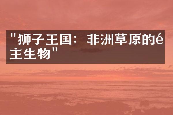 "狮子王国：非洲草原的霸主生物"