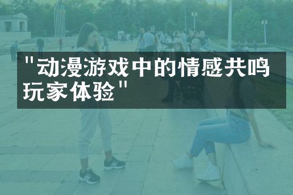 "动漫游戏中的情感共鸣与玩家体验"