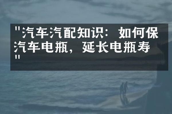 "汽车汽配知识：如何保养汽车电瓶，延长电瓶寿命"