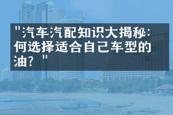 "汽车汽配知识大揭秘：如何选择适合自己车型的机油？"