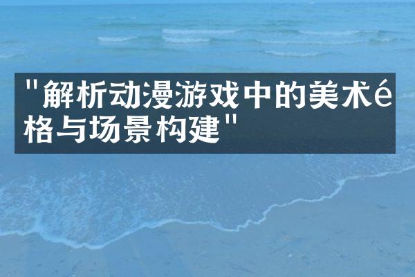 "解析动漫游戏中的美术风格与场景构建"